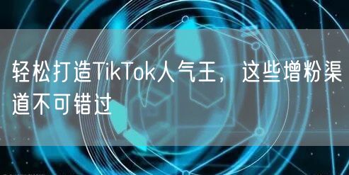 轻松打造TikTok人气王，这些增粉渠道不可错过