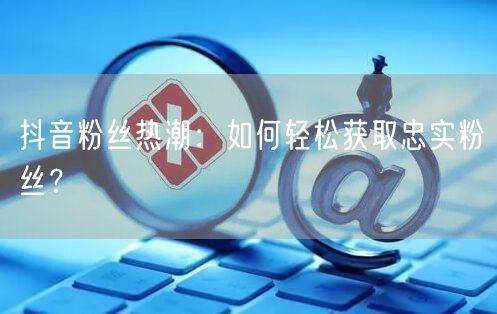 抖音粉丝热潮：如何轻松获取忠实粉丝？