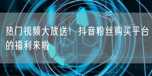 热门视频大放送！抖音粉丝购买平台的福利来啦