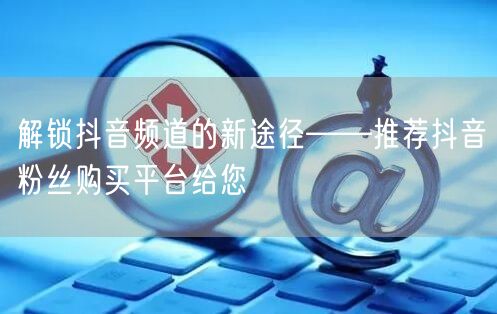 解锁抖音频道的新途径——推荐抖音粉丝购买平台给您