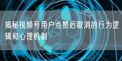 揭秘视频号用户点赞后取消的行为逻辑和心理机制