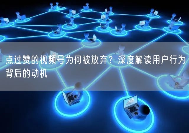 点过赞的视频号为何被放弃？深度解读用户行为背后的动机