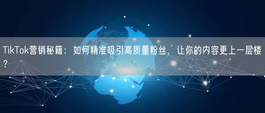 TikTok营销秘籍：如何精准吸引高质量粉丝，让你的内容更上一层楼？