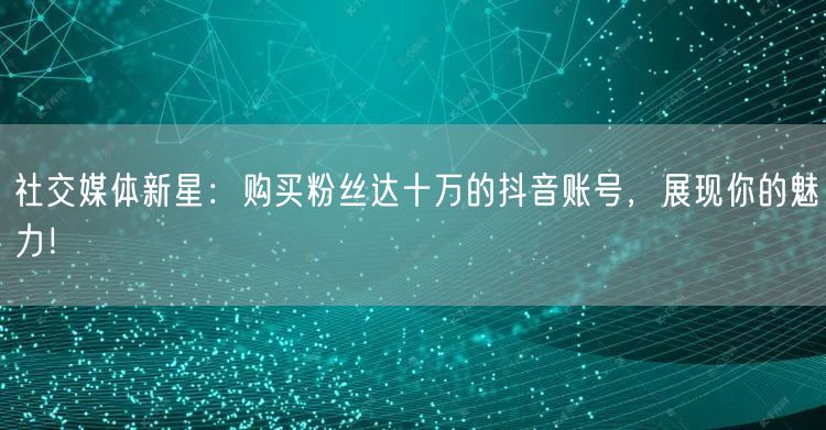 社交媒体新星：购买粉丝达十万的抖音账号，展现你的魅力！