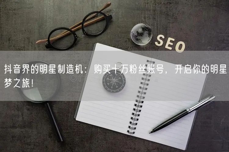 抖音界的明星制造机：购买十万粉丝账号，开启你的明星梦之旅！