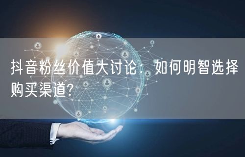 抖音粉丝价值大讨论：如何明智选择购买渠道?