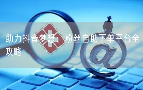 助力抖音梦想：粉丝自助下单平台全攻略