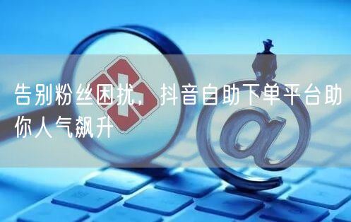 告别粉丝困扰，抖音自助下单平台助你人气飙升