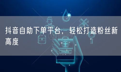 抖音自助下单平台，轻松打造粉丝新高度