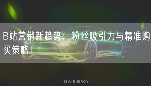 B站营销新趋势：粉丝吸引力与精准购买策略！