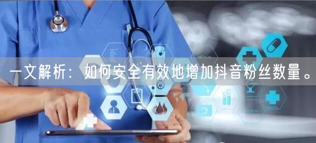 一文解析：如何安全有效地增加抖音粉丝数量。