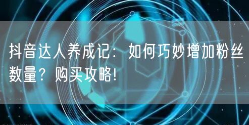 抖音达人养成记：如何巧妙增加粉丝数量？购买攻略!