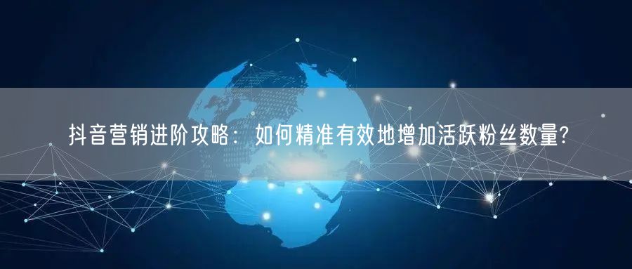 抖音营销进阶攻略：如何精准有效地增加活跃粉丝数量?