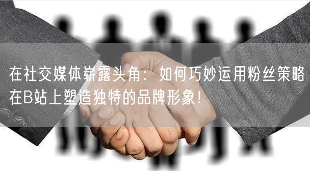 在社交媒体崭露头角：如何巧妙运用粉丝策略在B站上塑造独特的品牌形象！