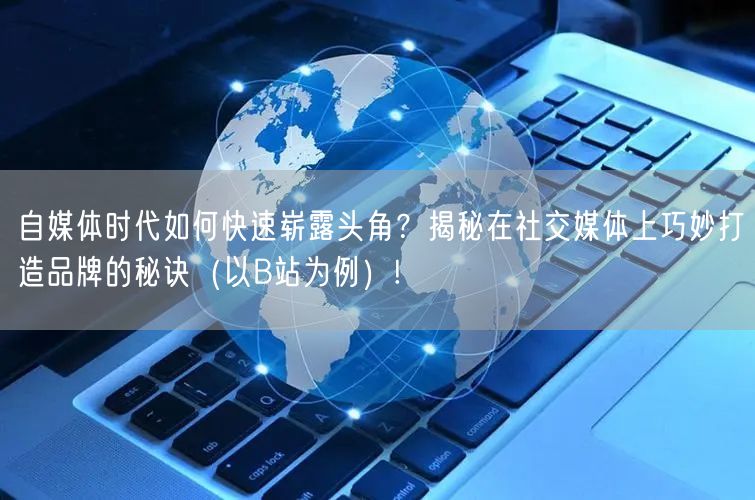 自媒体时代如何快速崭露头角？揭秘在社交媒体上巧妙打造品牌的秘诀（以B站为例）!
