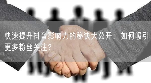 快速提升抖音影响力的秘诀大公开：如何吸引更多粉丝关注？