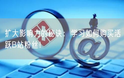 扩大影响力的秘诀：学习如何购买活跃B站粉丝！