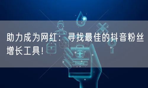 助力成为网红：寻找最佳的抖音粉丝增长工具！