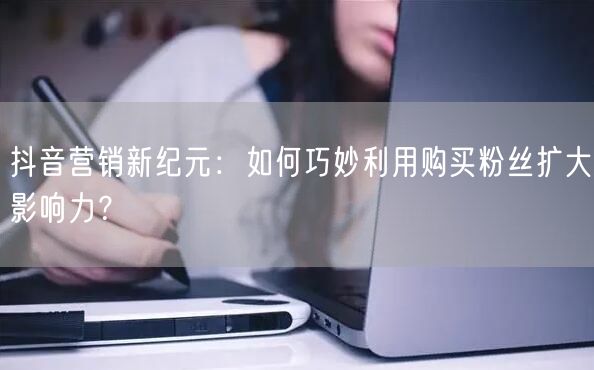抖音营销新纪元：如何巧妙利用购买粉丝扩大影响力？