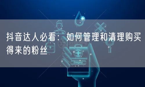抖音达人必看：如何管理和清理购买得来的粉丝