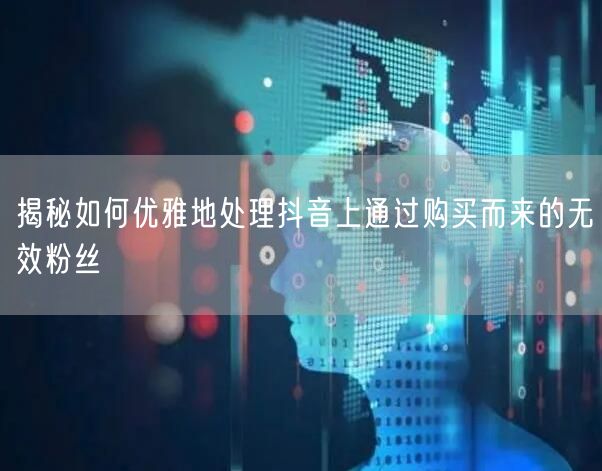 揭秘如何优雅地处理抖音上通过购买而来的无效粉丝