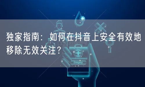 独家指南：如何在抖音上安全有效地移除无效关注？