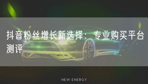 抖音粉丝增长新选择：专业购买平台测评