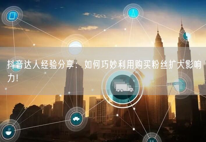 抖音达人经验分享：如何巧妙利用购买粉丝扩大影响力！