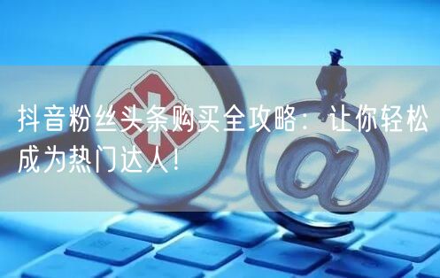 抖音粉丝头条购买全攻略：让你轻松成为热门达人！