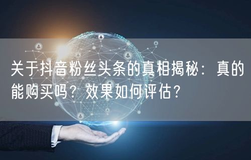 关于抖音粉丝头条的真相揭秘：真的能购买吗？效果如何评估？