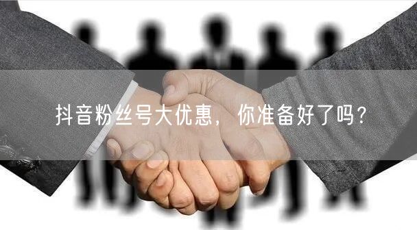 抖音粉丝号大优惠，你准备好了吗？