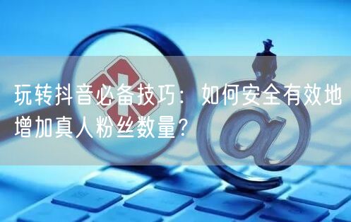 玩转抖音必备技巧：如何安全有效地增加真人粉丝数量？
