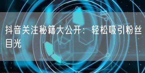 抖音关注秘籍大公开：轻松吸引粉丝目光