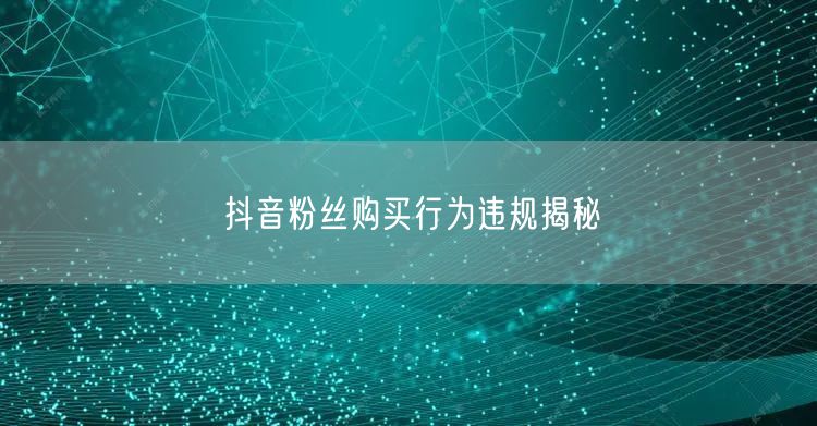 抖音粉丝购买行为违规揭秘