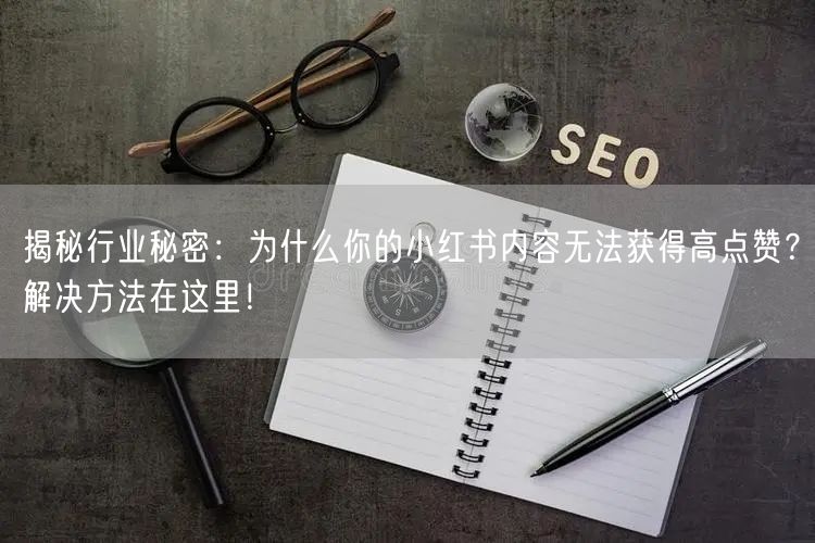 揭秘行业秘密：为什么你的小红书内容无法获得高点赞？解决方法在这里！