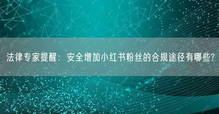 法律专家提醒：安全增加小红书粉丝的合规途径有哪些?