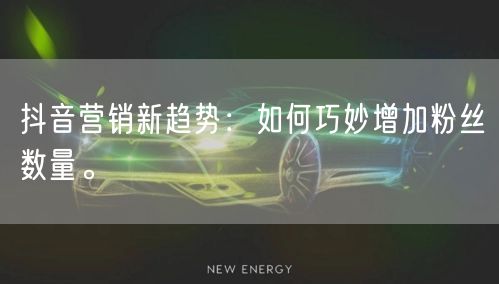 抖音营销新趋势：如何巧妙增加粉丝数量。