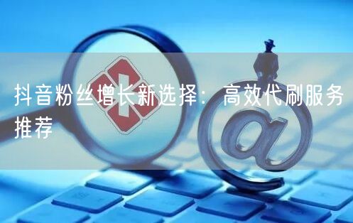 抖音粉丝增长新选择：高效代刷服务推荐