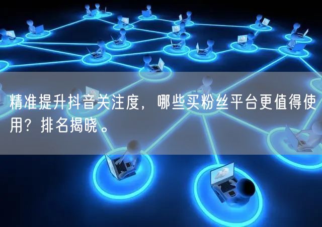 精准提升抖音关注度，哪些买粉丝平台更值得使用？排名揭晓。